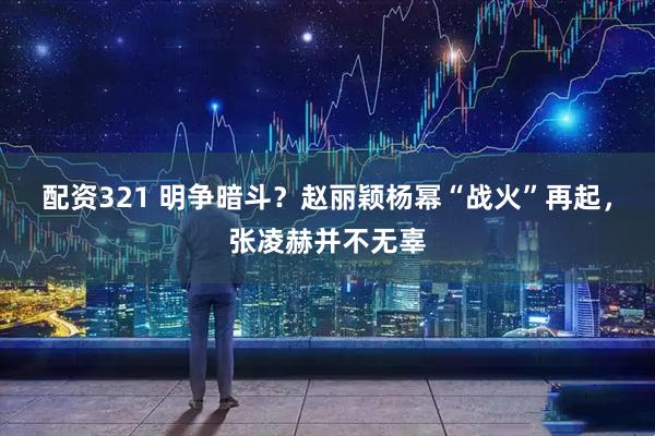 配资321 明争暗斗？赵丽颖杨幂“战火”再起，张凌赫并不无辜