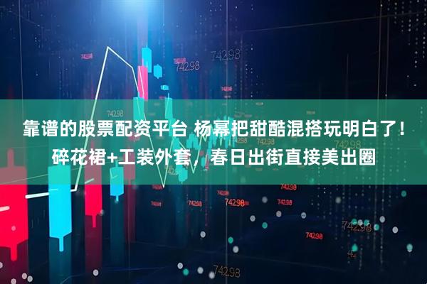 靠谱的股票配资平台 杨幂把甜酷混搭玩明白了！碎花裙+工装外套，春日出街直接美出圈