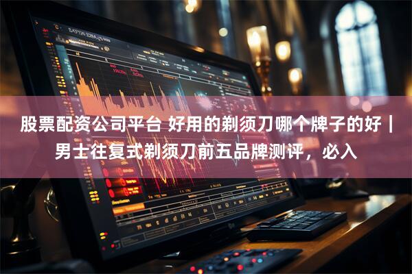 股票配资公司平台 好用的剃须刀哪个牌子的好｜男士往复式剃须刀前五品牌测评，必入