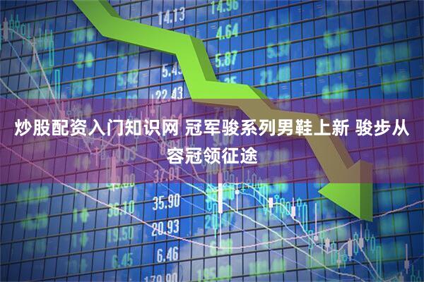 炒股配资入门知识网 冠军骏系列男鞋上新 骏步从容冠领征途
