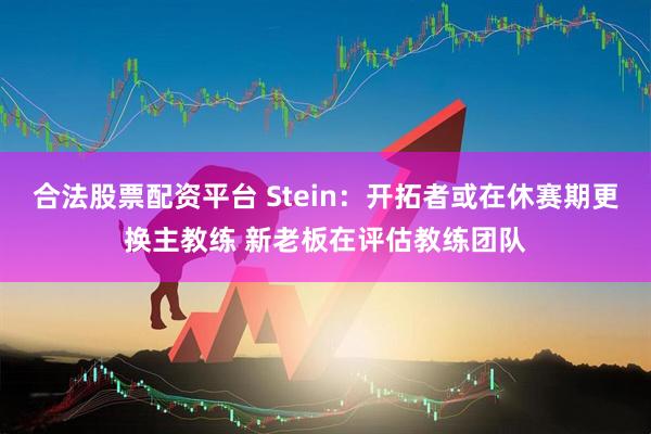 合法股票配资平台 Stein：开拓者或在休赛期更换主教练 新老板在评估教练团队