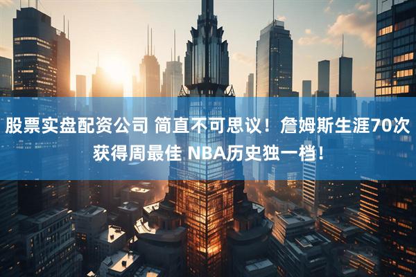 股票实盘配资公司 简直不可思议！詹姆斯生涯70次获得周最佳 NBA历史独一档！