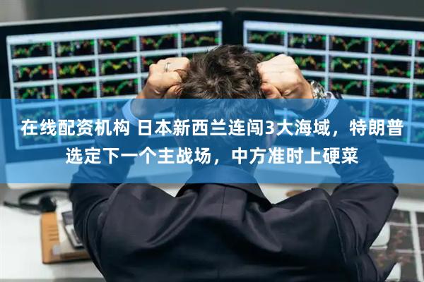 在线配资机构 日本新西兰连闯3大海域，特朗普选定下一个主战场，中方准时上硬菜