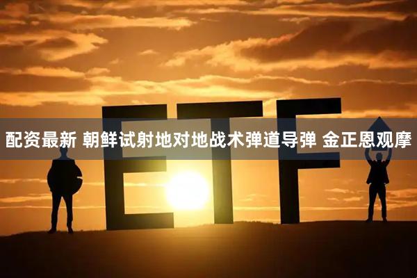 配资最新 朝鲜试射地对地战术弹道导弹 金正恩观摩