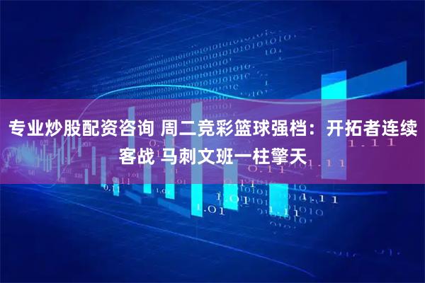 专业炒股配资咨询 周二竞彩篮球强档：开拓者连续客战 马刺文班一柱擎天