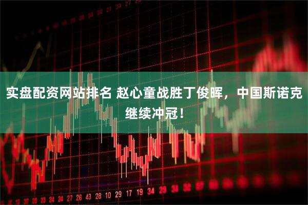 实盘配资网站排名 赵心童战胜丁俊晖，中国斯诺克继续冲冠！