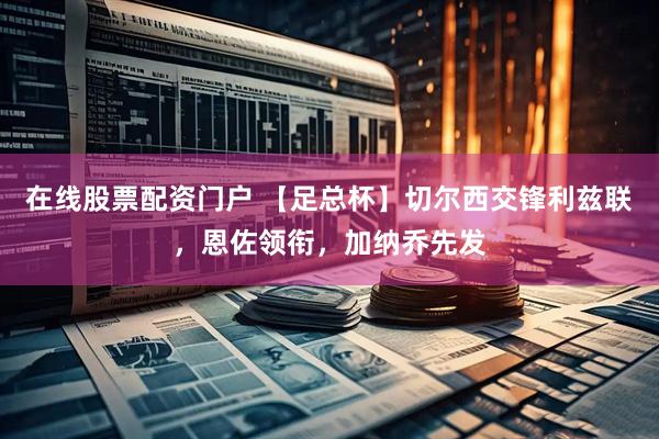 在线股票配资门户 【足总杯】切尔西交锋利兹联，恩佐领衔，加纳乔先发