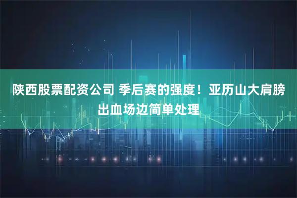 陕西股票配资公司 季后赛的强度！亚历山大肩膀出血场边简单处理