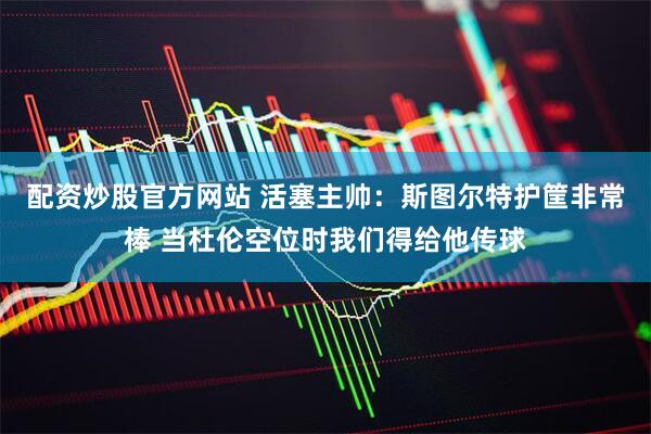 配资炒股官方网站 活塞主帅：斯图尔特护筐非常棒 当杜伦空位时我们得给他传球
