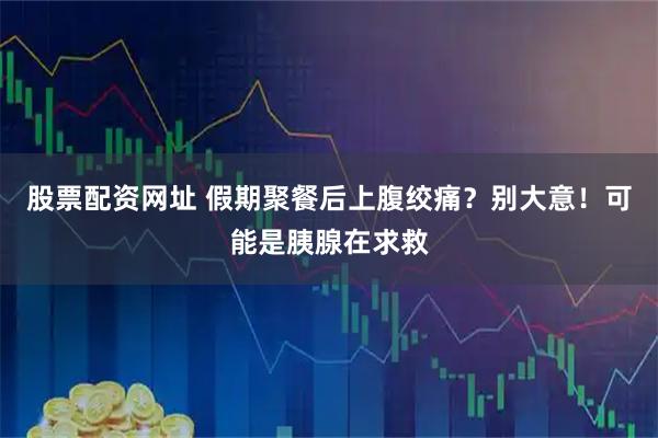 股票配资网址 假期聚餐后上腹绞痛？别大意！可能是胰腺在求救