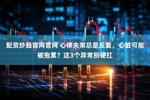 配资炒股官网官网 心律失常总是反复，心脏可能被拖累？这3个异常别硬扛