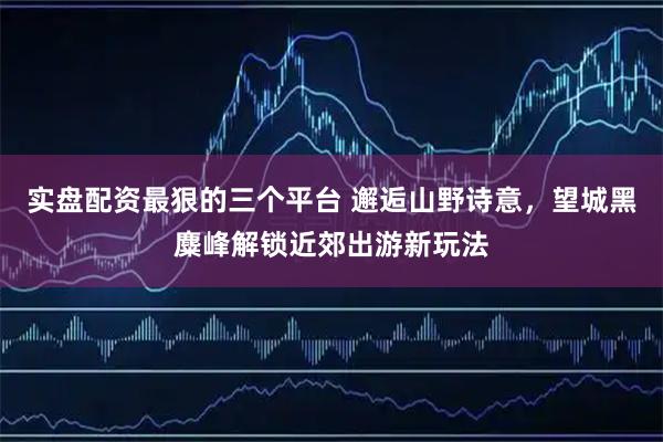 实盘配资最狠的三个平台 邂逅山野诗意，望城黑麋峰解锁近郊出游新玩法