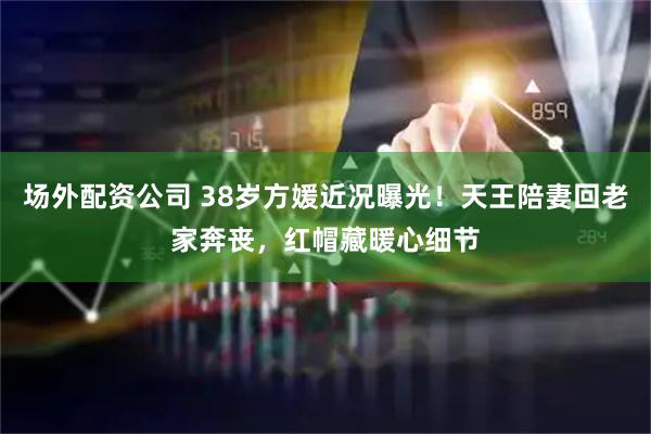 场外配资公司 38岁方媛近况曝光！天王陪妻回老家奔丧，红帽藏暖心细节