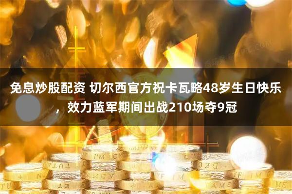 免息炒股配资 切尔西官方祝卡瓦略48岁生日快乐，效力蓝军期间出战210场夺9冠