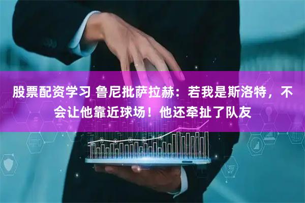 股票配资学习 鲁尼批萨拉赫：若我是斯洛特，不会让他靠近球场！他还牵扯了队友