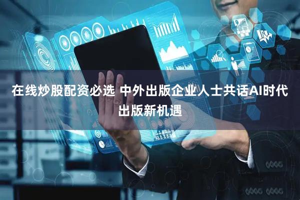 在线炒股配资必选 中外出版企业人士共话AI时代出版新机遇