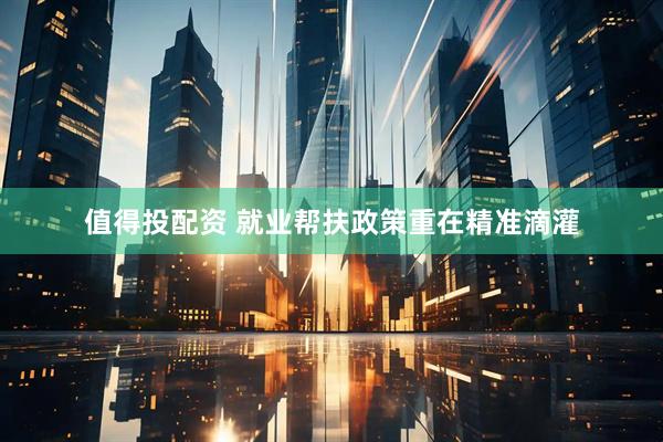 值得投配资 就业帮扶政策重在精准滴灌
