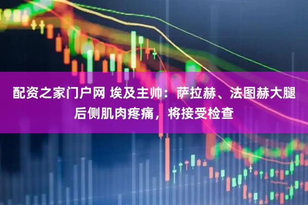 配资之家门户网 埃及主帅：萨拉赫、法图赫大腿后侧肌肉疼痛，将接受检查